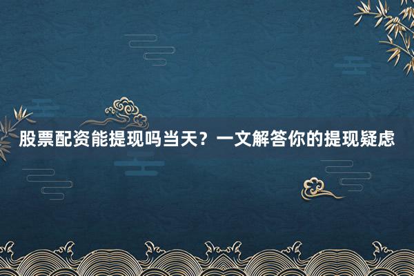 股票配资能提现吗当天？一文解答你的提现疑虑