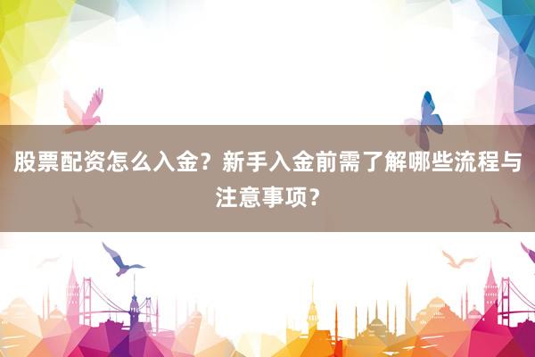 股票配资怎么入金？新手入金前需了解哪些流程与注意事项？