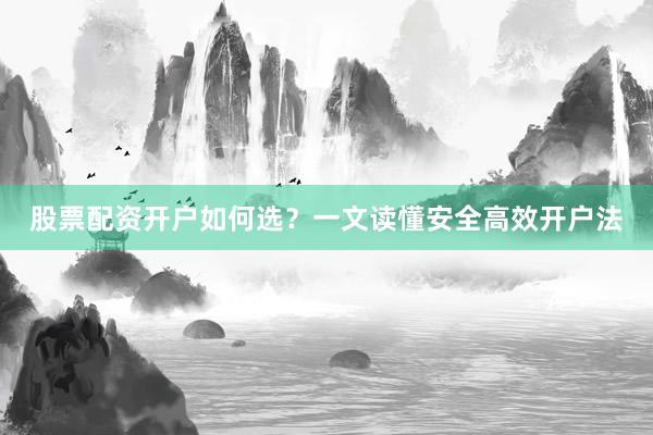 股票配资开户如何选？一文读懂安全高效开户法