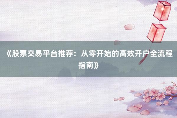 《股票交易平台推荐：从零开始的高效开户全流程指南》