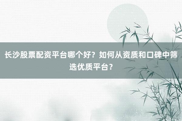 长沙股票配资平台哪个好？如何从资质和口碑中筛选优质平台？