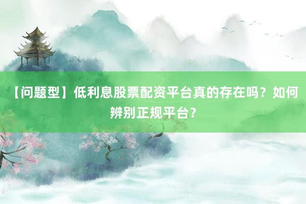 【问题型】低利息股票配资平台真的存在吗？如何辨别正规平台？