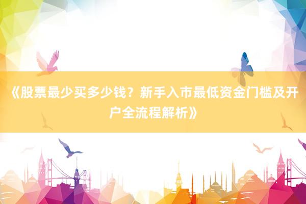 《股票最少买多少钱？新手入市最低资金门槛及开户全流程解析》