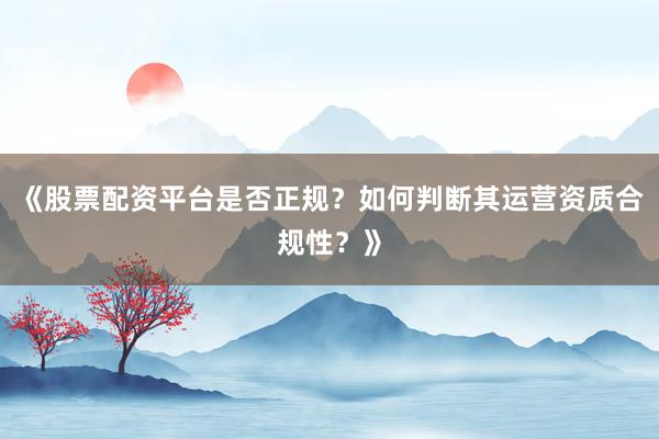 《股票配资平台是否正规？如何判断其运营资质合规性？》