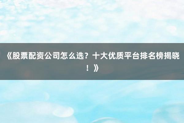 《股票配资公司怎么选？十大优质平台排名榜揭晓！》
