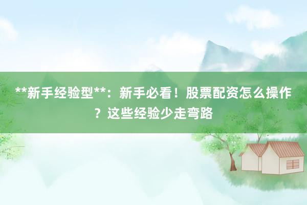**新手经验型**：新手必看！股票配资怎么操作？这些经验少走弯路