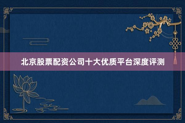 北京股票配资公司十大优质平台深度评测