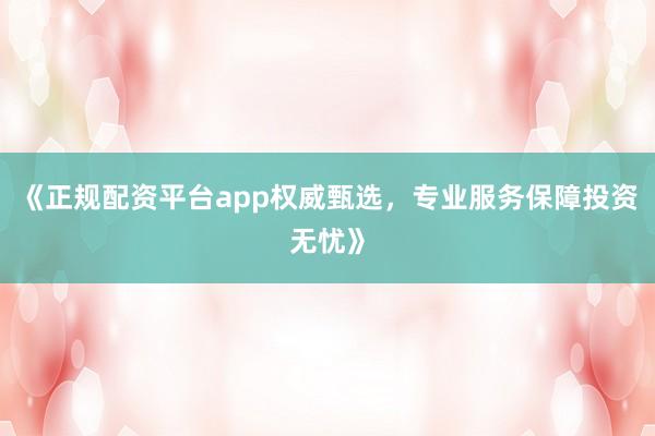 《正规配资平台app权威甄选，专业服务保障投资无忧》