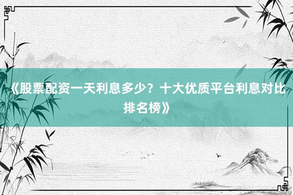 《股票配资一天利息多少？十大优质平台利息对比排名榜》