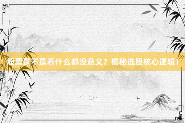 股票是不是看什么都没意义？揭秘选股核心逻辑！