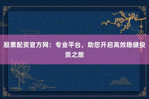 股票配资官方网：专业平台，助您开启高效稳健投资之旅