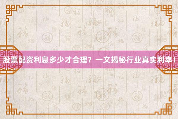 股票配资利息多少才合理？一文揭秘行业真实利率！