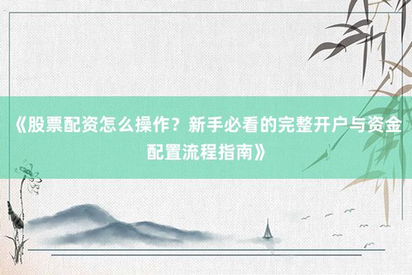 《股票配资怎么操作？新手必看的完整开户与资金配置流程指南》
