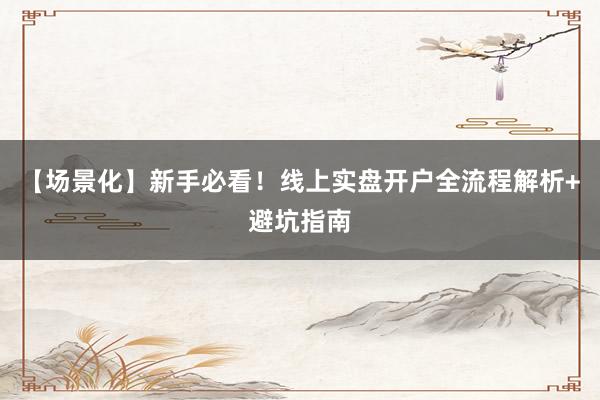 【场景化】新手必看！线上实盘开户全流程解析+避坑指南