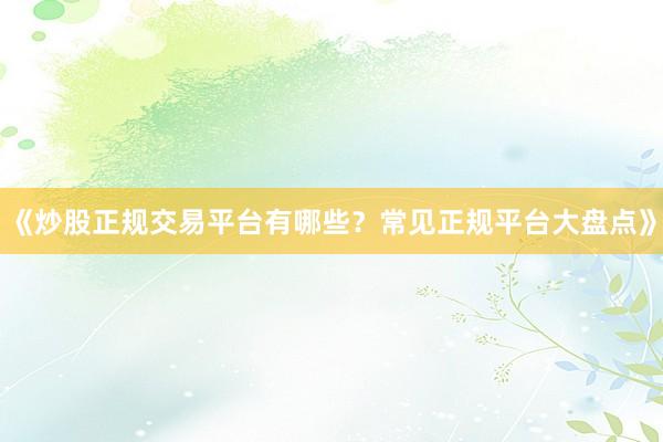 《炒股正规交易平台有哪些？常见正规平台大盘点》