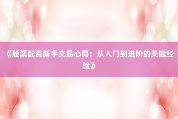《股票配资新手交易心得：从入门到进阶的关键经验》