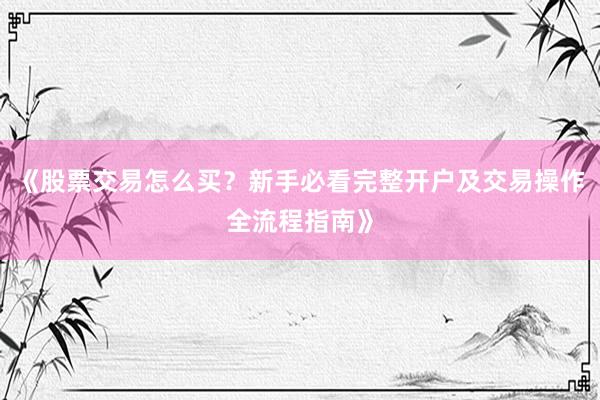 《股票交易怎么买？新手必看完整开户及交易操作全流程指南》