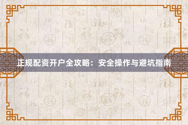 正规配资开户全攻略：安全操作与避坑指南