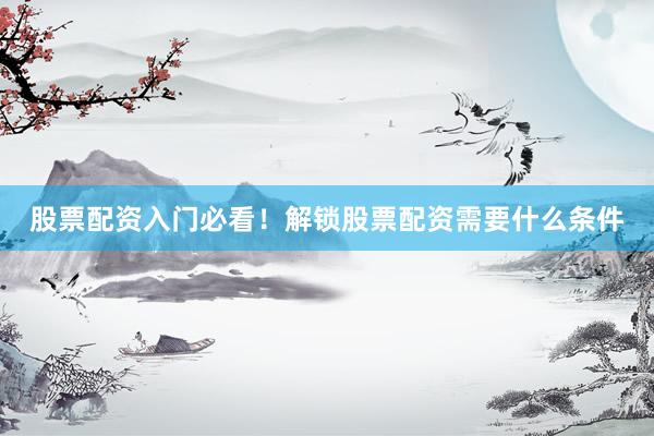 股票配资入门必看！解锁股票配资需要什么条件
