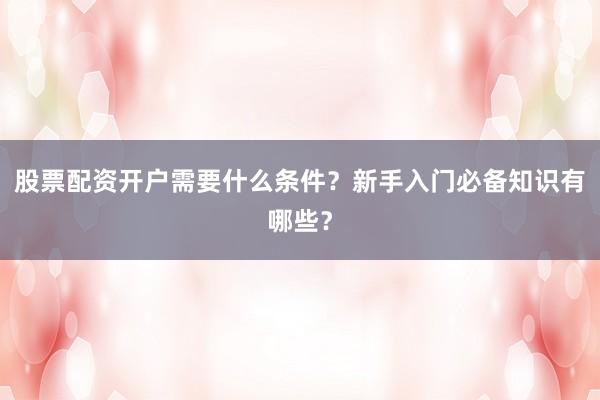 股票配资开户需要什么条件？新手入门必备知识有哪些？