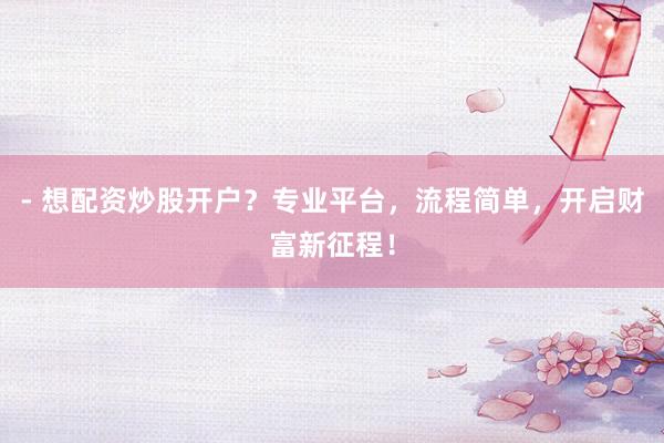 - 想配资炒股开户？专业平台，流程简单，开启财富新征程！