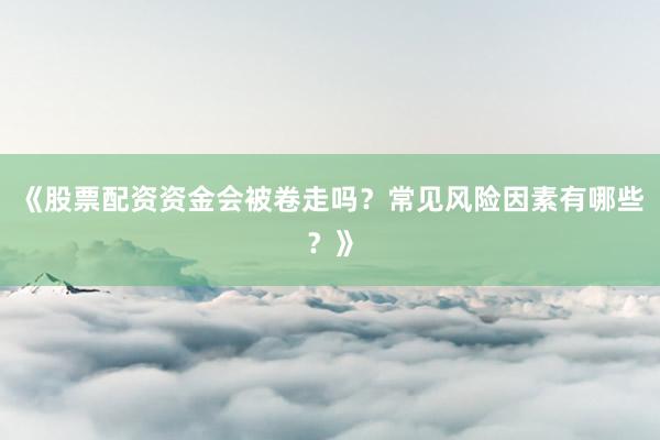 《股票配资资金会被卷走吗？常见风险因素有哪些？》