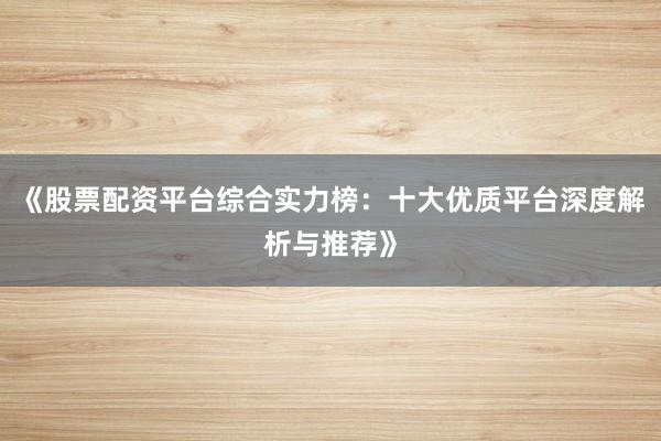 《股票配资平台综合实力榜：十大优质平台深度解析与推荐》