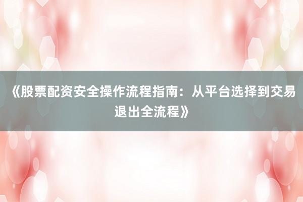 《股票配资安全操作流程指南：从平台选择到交易退出全流程》