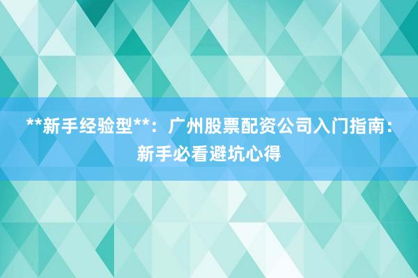 **新手经验型**：广州股票配资公司入门指南：新手必看避坑心得
