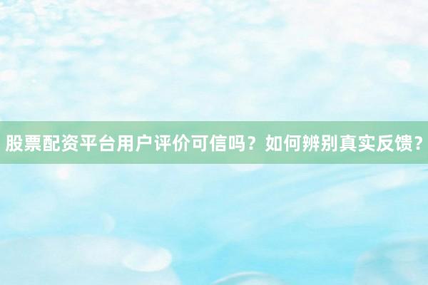 股票配资平台用户评价可信吗？如何辨别真实反馈？