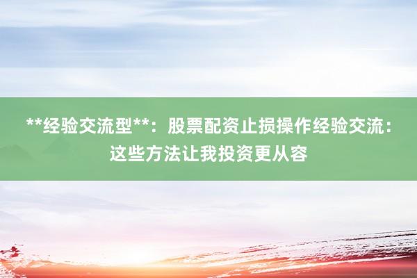 **经验交流型**：股票配资止损操作经验交流：这些方法让我投资更从容