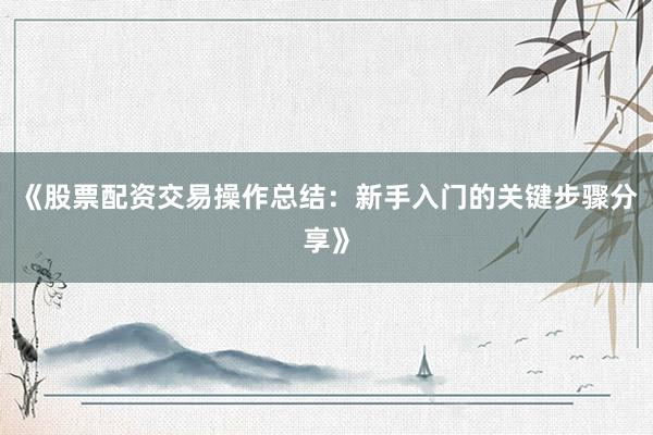 《股票配资交易操作总结：新手入门的关键步骤分享》