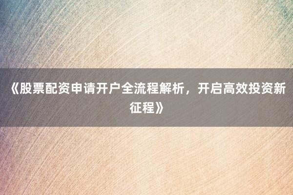 《股票配资申请开户全流程解析，开启高效投资新征程》