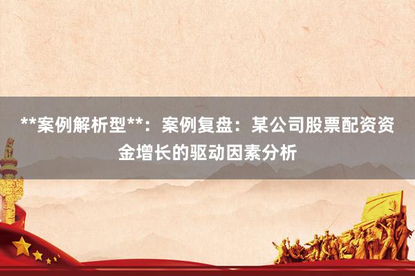 **案例解析型**：案例复盘：某公司股票配资资金增长的驱动因素分析