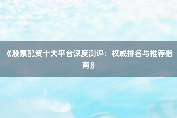 《股票配资十大平台深度测评：权威排名与推荐指南》