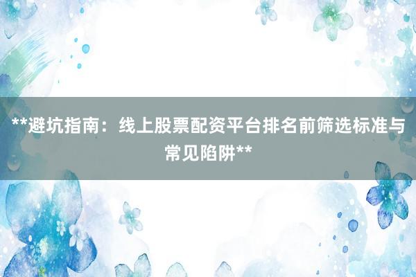 **避坑指南：线上股票配资平台排名前筛选标准与常见陷阱**