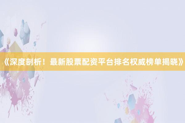 《深度剖析！最新股票配资平台排名权威榜单揭晓》