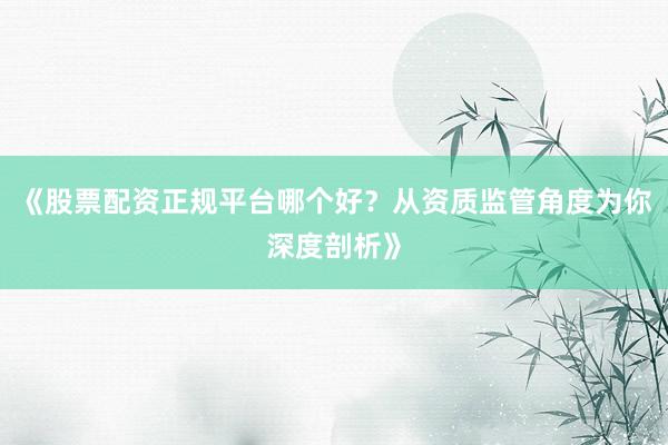 《股票配资正规平台哪个好？从资质监管角度为你深度剖析》