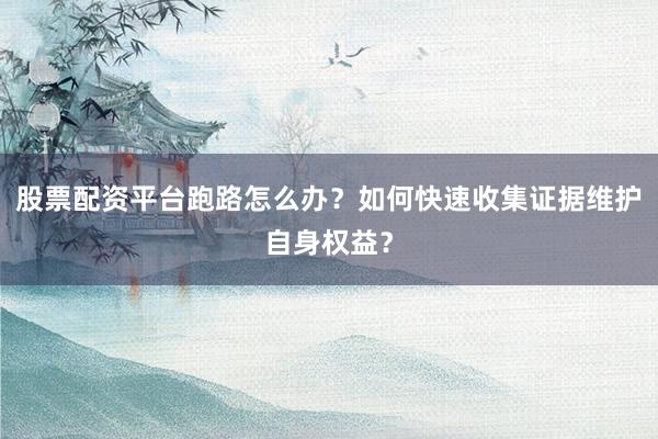股票配资平台跑路怎么办？如何快速收集证据维护自身权益？