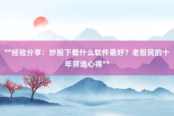 **经验分享：炒股下载什么软件最好？老股民的十年筛选心得**