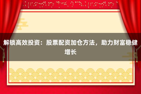 解锁高效投资：股票配资加仓方法，助力财富稳健增长