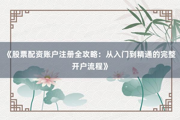 《股票配资账户注册全攻略：从入门到精通的完整开户流程》