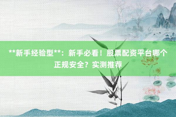 **新手经验型**：新手必看！股票配资平台哪个正规安全？实测推荐