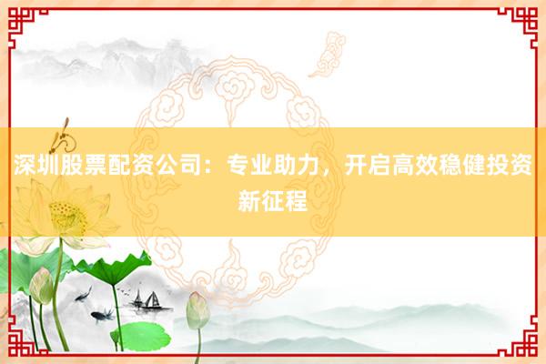 深圳股票配资公司：专业助力，开启高效稳健投资新征程
