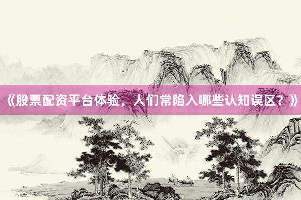 《股票配资平台体验，人们常陷入哪些认知误区？》