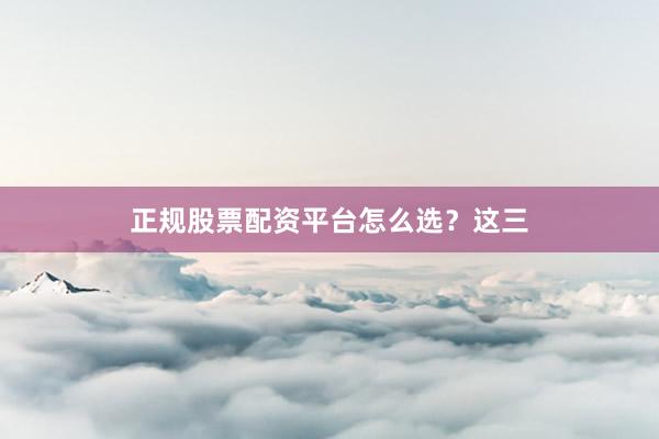 正规股票配资平台怎么选？这三