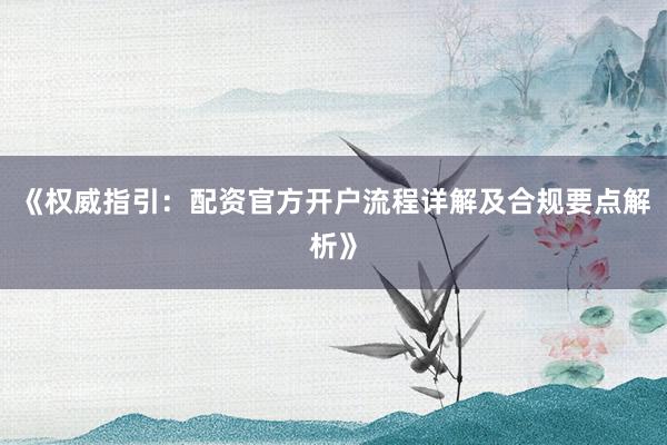 《权威指引：配资官方开户流程详解及合规要点解析》
