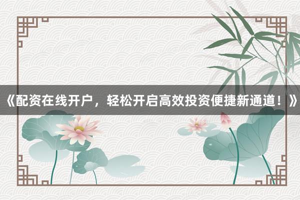 《配资在线开户，轻松开启高效投资便捷新通道！》