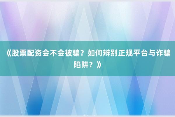 《股票配资会不会被骗？如何辨别正规平台与诈骗陷阱？》