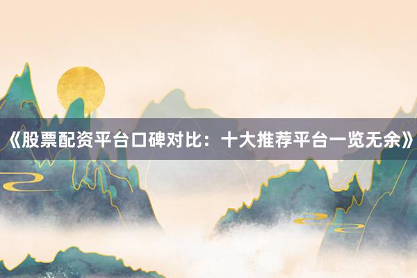 《股票配资平台口碑对比：十大推荐平台一览无余》